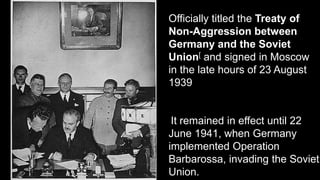 Officially titled the Treaty of
Non-Aggression between
Germany and the Soviet
Union[ and signed in Moscow
in the late hours of 23 August
1939
It remained in effect until 22
June 1941, when Germany
implemented Operation
Barbarossa, invading the Soviet
Union.
 