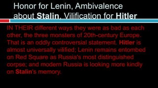 IN THEIR different ways they were as bad as each
other, the three monsters of 20th-century Europe.
That is an oddly controversial statement. Hitler is
almost universally vilified; Lenin remains entombed
on Red Square as Russia's most distinguished
corpse; and modern Russia is looking more kindly
on Stalin's memory.
Honor for Lenin, Ambivalence
about Stalin, Vilification for Hitler
 