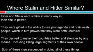 Hitler and Stalin were similar in many way in
their rise to power.
They were gifted in the ability to use propaganda and brainwash
people, which in turn proves that they were both unethical
They desired to make their countries better and stronger by any
means. Including killing large segments of their own people.
Both of these men succeeded in doing all of these things.
Where Stalin and Hitler Similar?
 