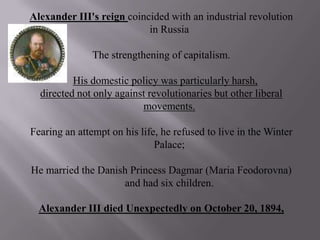Alexander III's reign coincided with an industrial revolution in Russia The strengthening of capitalism. His domestic policy was particularly harsh, directed not only against revolutionaries but other liberal movements. Fearing an attempt on his life, he refused to live in the Winter Palace; He married the Danish Princess Dagmar (Maria Feodorovna) and had six children. Alexander III died Unexpectedly on October 20, 1894,