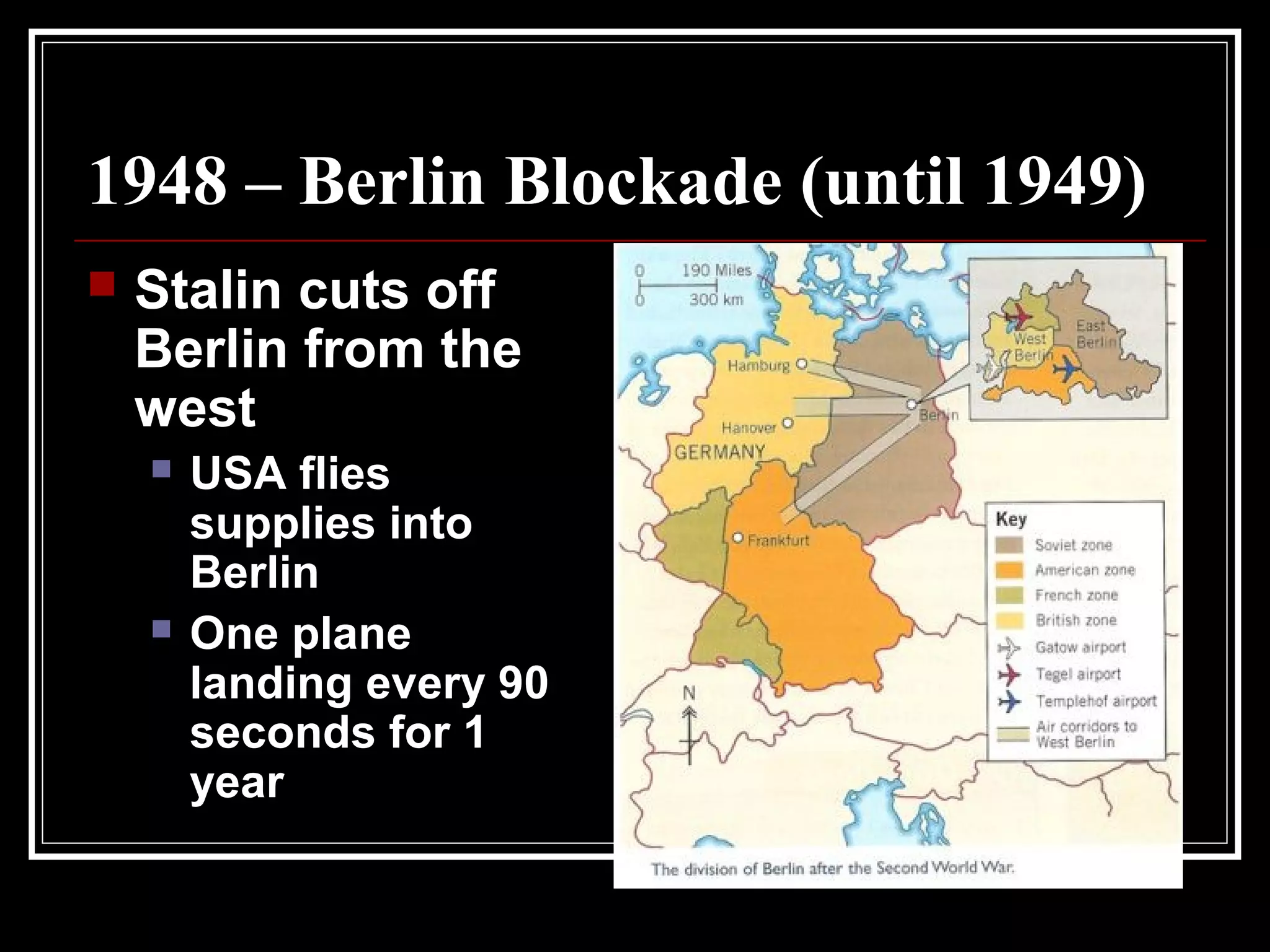 1948 – Berlin Blockade (until 1949)
 Stalin cuts off
Berlin from the
west
 USA flies
supplies into
Berlin
 One plane
landing every 90
seconds for 1
year
 