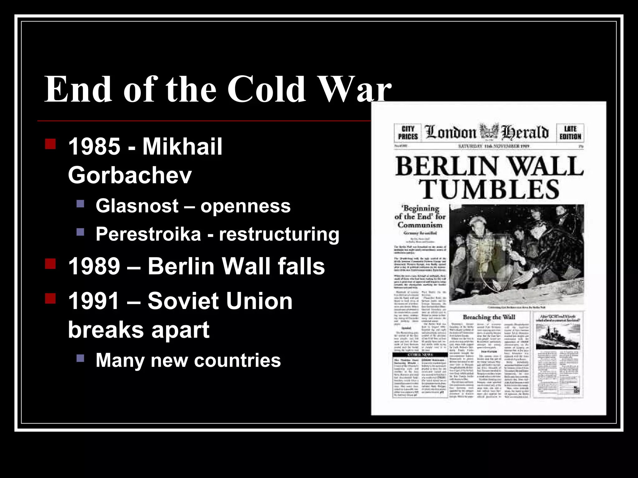 End of the Cold War
 1985 - Mikhail
Gorbachev
 Glasnost – openness
 Perestroika - restructuring
 1989 – Berlin Wall falls
 1991 – Soviet Union
breaks apart
 Many new countries
 