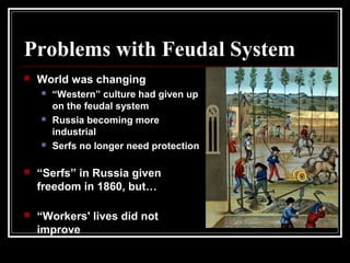 Problems with Feudal System
 World was changing
 “Western” culture had given up
on the feudal system
 Russia becoming more
industrial
 Serfs no longer need protection
 “Serfs” in Russia given
freedom in 1860, but…
 “Workers' lives did not
improve
 