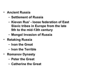 • Ancient Russia
– Settlement of Russia
– Kievan Rus' - loose federation of East
Slavic tribes in Europe from the late
9th to the mid-13th century
– Mongol Invasion of Russia
• Retaking Russia
– Ivan the Great
– Ivan the Terrible
• Romanov Dynasty
– Peter the Great
– Catherine the Great
 