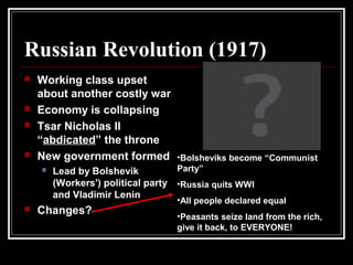 Russian Revolution (1917)
 Working class upset
about another costly war
 Economy is collapsing
 Tsar Nicholas II
“abdicated” the throne
 New government formed
 Lead by Bolshevik
(Workers') political party
and Vladimir Lenin
 Changes?
•Bolsheviks become “Communist
Party”
•Russia quits WWI
•All people declared equal
•Peasants seize land from the rich,
give it back, to EVERYONE!
 