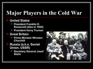 Major Players in the Cold War
 United States
 President Franklin D.
Roosevelt (dies in 1945)
 President Harry Truman
 Great Britain
 Prime Minister Winston
Churchill
 Russia (a.k.a. Soviet
Union, USSR)
 Secretary General Josef
Stalin
 