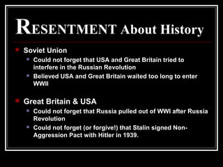 RESENTMENT About History
 Soviet Union
 Could not forget that USA and Great Britain tried to
interfere in the Russian Revolution
 Believed USA and Great Britain waited too long to enter
WWII
 Great Britain & USA
 Could not forget that Russia pulled out of WWI after Russia
Revolution
 Could not forget (or forgive!) that Stalin signed Non-
Aggression Pact with Hitler in 1939.
 