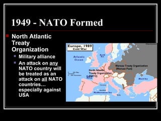 1949 - NATO Formed
 North Atlantic
Treaty
Organization
 Military alliance
 An attack on any
NATO country will
be treated as an
attack on all NATO
countries…
especially against
USA
 