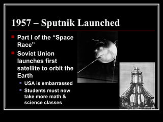 1957 – Sputnik Launched
 Part I of the “Space
Race”
 Soviet Union
launches first
satellite to orbit the
Earth
 USA is embarrassed
 Students must now
take more math &
science classes
 