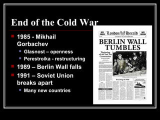 End of the Cold War
 1985 - Mikhail
Gorbachev
 Glasnost – openness
 Perestroika - restructuring
 1989 – Berlin Wall falls
 1991 – Soviet Union
breaks apart
 Many new countries
 