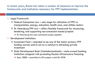 In recent years, Russia has taken a number of measures to improve the frameworks and institutions necessary for PPP implementation Legal framework Federal Concession Law – sets stage for utilization of PPPs in transportation, energy, education, health care, and utilities sectors St. Petersburg PPP Law – offers flexible framework for structuring, tendering, and supporting non-concession based projects St. Petersburg has most advanced project pipeline  Development institutions Investment Fund – intended to be one of the state’s primary PPP funding sources and to act as a catalyst in attracting private investment State Development Bank (Vneshekonombank) – state-owned banking institutions assigned with promoting Russian infrastructure financing Sept. 2008 – committed to 69 projects worth Rb 392B 
