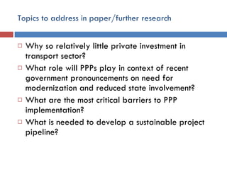 Topics to address in paper/further research Why so relatively little private investment in transport sector? What role will PPPs play in context of recent government pronouncements on need for modernization and reduced state involvement? What are the most critical barriers to PPP implementation? What is needed to develop a sustainable project pipeline? 