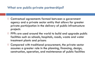 What are public-private partnerships? Contractual agreements formed between a government agency and a private sector entity that allows for greater private participation in the delivery of public infrastructure projects PPPs are used around the world to build and upgrade public facilities such as schools, hospitals, roads, waste and water treatment plants and prisons Compared with traditional procurement, the private sector assumes a greater role in the planning, financing, design, construction, operation, and maintenance of public facilities  