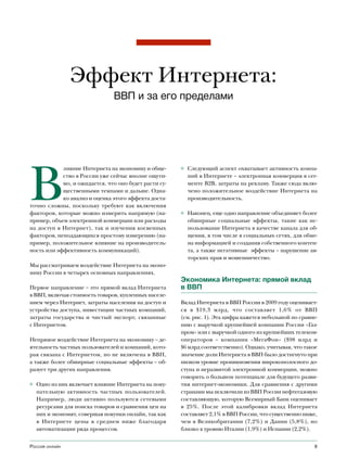 Эффект Интернета:
                                ВВП и за его пределами




В
            лияние Интернета на экономику и обще-      ◊ Следующий аспект охватывает активность компа-
            ство в России уже сейчас вполне ощути-       ний в Интернете – электронная коммерция в сег-
            мо, и ожидается, что оно будет расти су-     менте B2B, затраты на рекламу. Также сюда вклю-
            щественными темпами и дальше. Одна-          чено положительное воздействие Интернета на
            ко анализ и оценка этого эффекта доста-      производительность.
точно сложны, поскольку требуют как включения
факторов, которые можно измерить напрямую (на-         ◊ Наконец, еще одно направление объединяет более
пример, объем электронной коммерции или расходы          обширные социальные эффекты, такие как ис-
на доступ в Интернет), так и изучения косвенных          пользование Интернета в качестве канала для об-
факторов, неподдающихся простому измерению (на-          щения, в том числе в социальных сетях, для обме-
пример, положительное влияние на производитель-          на информацией и создания собственного контен-
ность или эффективность коммуникаций).                   та, а также негативные эффекты – нарушение ав-
                                                         торских прав и мошенничество.
Мы рассматриваем воздействие Интернета на эконо-
мику России в четырех основных направлениях.
                                                       Экономика Интернета: прямой вклад
Первое направление – это прямой вклад Интернета        в ВВП
в ВВП, включая стоимость товаров, купленных населе-
нием через Интернет, затраты населения на доступ и     Вклад Интернета в ВВП России в 2009 году оценивает-
устройства доступа, инвестиции частных компаний,       ся в $19,3 млрд, что составляет 1,6% от ВВП
затраты государства и чистый экспорт, связанные        (см. рис. 1). Эта цифра кажется небольшой по сравне-
с Интернетом.                                          нию с выручкой крупнейшей компании России «Газ-
                                                       пром» или с выручкой одного из крупнейших телеком-
Непрямое воздействие Интернета на экономику – де-      операторов – компании «МегаФон» ($98 млрд и
ятельность частных пользователей и компаний, кото-     $6 млрд соответственно). Однако, учитывая, что такое
рая связана с Интернетом, но не включена в ВВП,        значение доли Интернета в ВВП было достигнуто при
а также более обширные социальные эффекты – об-        низком уровне проникновения широкополосного до-
разует три других направления.                         ступа и неразвитой электронной коммерции, можно
                                                       говорить о большом потенциале для будущего разви-
◊ Одно из них включает влияние Интернета на поку-      тия интернет-экономики. Для сравнения с другими
  пательную активность частных пользователей.          странами мы исключили из ВВП России нефтегазовую
  Например, люди активно пользуются сетевыми           составляющую, которую Всемирный Банк оценивает
  ресурсами для поиска товаров и сравнения цен на      в 25%. После этой калибровки вклад Интернета
  них и экономят, совершая покупки онлайн, так как     составляет 2,1% в ВВП России, что существенно ниже,
  в Интернете цены в среднем ниже благодаря            чем в Великобритании (7,2%) и Дании (5,8%), но
  автоматизации ряда процессов.                        близко к уровню Италии (1,9%) и Испании (2,2%).


Россия онлайн                                                                                            9
 
