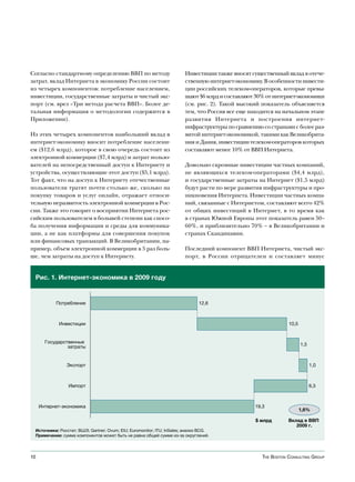 Согласно стандартному определению ВВП по методу                         Инвестиции также вносят существенный вклад в отече-
затрат, вклад Интернета в экономику России состоит                      ственную интернет-экономику. В особенности инвести-
из четырех компонентов: потребление населением,                         ции российских телеком-операторов, которые превы-
инвестиции, государственные затраты и чистый экс-                       шают $6 млрд и составляют 30% от интернет-экономики
порт (см. врез «Три метода расчета ВВП». Более де-                      (см. рис. 2). Такой высокий показатель объясняется
тальная информация о методологии содержится в                           тем, что Россия все еще находится на начальном этапе
Приложении).                                                            развития Интернета и построения интернет-
                                                                        инфраструктуры по сравнению со странами с более раз-
Из этих четырех компонентов наибольший вклад в                          витой интернет-экономикой, такими как Великобрита-
интернет-экономику вносит потребление населени-                         ния и Дания, инвестиции телеком-операторов которых
ем ($12,6 млрд), которое в свою очередь состоит из                      составляют менее 10% от ВВП Интернета.
электронной коммерции ($7,4 млрд) и затрат пользо-
вателей на непосредственный доступ к Интернету и                        Довольно скромные инвестиции частных компаний,
устройства, осуществляющие этот доступ ($5,1 млрд).                     не являющихся телеком-операторами ($4,4 млрд),
Тот факт, что на доступ к Интернету отечественные                       и государственные затраты на Интернет ($1,5 млрд)
пользователи тратят почти столько же, сколько на                        будут расти по мере развития инфраструктуры и про-
покупку товаров и услуг онлайн, отражает относи-                        никновения Интернета. Инвестиции частных компа-
тельную неразвитость электронной коммерции в Рос-                       ний, связанные с Интернетом, составляют всего 42%
сии. Также это говорит о восприятии Интернета рос-                      от общих инвестиций в Интернет, в то время как
сийским пользователем в большей степени как спосо-                      в странах Южной Европы этот показатель равен 50–
ба получения информации и среды для коммуника-                          60%, и приблизительно 70% – в Великобритании и
ции, а не как платформы для совершения покупок                          странах Скандинавии.
или финансовых транзакций. В Великобритании, на-
пример, объем электронной коммерции в 5 раз боль-                       Последний компонент ВВП Интернета, чистый экс-
ше, чем затраты на доступ к Интернету.                                  порт, в России отрицателен и составляет минус


 Рис. 1. Интернет-экономика в 2009 году


           Потребление                                                         12,6



            Инвестиции                                                                                          10,5


       Государственные
                затраты                                                                                                1,5



               Экспорт                                                                                                       1,0



                Импорт                                                                                                       6,3



     Интернет-экономика                                                                           19,3
                                                                                                                       1,6%

                                                                                                  $ млрд        Вклад в ВВП
                                                                                                                   2009 г.
 Источники: Росстат; ВШЭ; Gartner; Ovum; EIU; Euromonitor; ITU; InSales; анализ BCG.
 Примечание: сумма компонентов может быть не равна общей сумме из-за округлений.




10                                                                                                   The BosTon ConsulTing group
 
