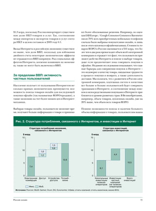 $5,3 млрд, поскольку Россия импортирует существен-                        ют более обоснованные решения. Например, по оцен-
ную долю ИКТ-товаров и услуг. Так, соотношение                            кам IAB Europe / Google Consumer Commerce Barometer
между импортом и экспортом товаров и услуг секто-                         около 70% всех приобретенных мобильных телефонов
ра ИКТ в целом составило в 2009 году 6:1.                                 сначала были выбраны покупателями онлайн, и лишь
                                                                          после этого куплены в офлайн-магазинах. Стоимость то-
Вклад Интернета в российскую экономику существен-                         варов ROPO в России оценивается в $16 млрд, что бо-
но выше, чем доля ВВП, поскольку для избежания                            лее чем в два раза превосходит объем всей электронной
двойного счета некоторые экономические эффекты                            коммерции и отражает тот факт, что пользователи при-
не отражаются в ВВП напрямую. Ряд социальных эф-                          знают удобство Интернета в поиске и выборе товаров,
фектов Интернета, косвенно влияющих на экономи-                           даже если предпочитают пока совершать покупки в
ку, также не могут быть включены в ВВП.                                   офлайне. Недавние исследования показывают, что глав-
                                                                          ные барьеры для совершения покупок в Интернете –
                                                                          это недоверие к качеству товара, ожидаемые трудности
За пределами ВВП: активность                                              в процессе покупки и возврата, а также длительность
частных пользователей                                                     доставки. Мы полагаем, что с развитием в России элек-
                                                                          тронной коммерции, платежных систем и логистики
Население получает от пользования Интернетом не-                          все больше и больше пользователей будут совершать
сколько прямых экономических преимуществ: воз-                            транзакции в Интернете, и соотношение между поис-
можность поиска товаров онлайн для последующей                            ком и непосредственными покупками в Интернете при-
покупки офлайн (так называемые ROPO-продажи), а                           близится к уровню развитых стран. В Великобритании,
также экономию за счет более низких цен в Интернет-                       например, объем товаров, купленных онлайн, уже на
магазинах.                                                                20% выше, чем объем всех товаров ROPO.

Выбирая товары онлайн, пользователи экономят вре-                         Помимо возможности поиска и наличия большого
мя, получают больше информации о товаре и принима-                        объема информации о товарах, пользователям важна


  Рис. 2. Структура потребления, связанного с Интернетом, и инвестиции в Интернет

                 Структура потребления населения,                                                 Структура инвестиций,
                     связанного с Интернетом                                                     связанных с Интернетом
          $ млрд                                                                     $ млрд
         15                                                                         15


                                          1,5
                                          0,8
         10                                                                         10
                             1,6
                             1,2                                                                              4,4

                                                     12,6
          5                                                                          5                                    10,5
                 7,4
                                                                                              6,1


          0                                                                          0
           Электронная Доступ        Устройства Потреб-                                  Капитальные Инвестиции          Всего
            коммерция                 доступа    ление                                    инвестиции   частных         инвестиций
                                                                                           телеком-   компаний
                                                                                         операторов (не телеком-
                Фикс.      Моб.                                                                      операторов)
  Источники: Росстат; ВШЭ; Gartner; Ovum; EIU; Euromonitor; InSales; отчеты компаний; отчеты аналитиков; анализ BCG.




Россия онлайн                                                                                                                       11
 