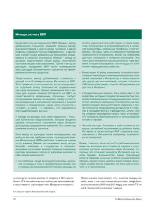 Методы расчета ВВП

  Существует три метода расчета ВВП. Первый – метод       оплату самого доступа в Интернет, а также сред-
  добавленной стоимости, измеряет разницу между           ства, потраченные на устройства доступа в Интер-
  выпуском товаров и услуг в целом по стране, с одной     нет (компьютеры, мобильные телефоны). Стоит от-
  стороны, и промежуточным потреблением – с другой        метить, что лишь часть от стоимости последнего
  (или считает сумму добавленных стоимостей, созда-       компонента в потреблении, затрат на устройства
  ваемых в отраслях экономики). Второй – метод по         доступа, относится к интернет-экономике. Эта
  доходам, подсчитывает общий доход, получаемый           часть рассчитывается пропорционально тому вре-
  частными лицами или компаниями. Третий – метод по       мени, которое пользователь тратит на доступ в Ин-
  расходам, определяет ВВП путем суммирования             тернет через данное устройство.
  всех расходов экономических субъектов на приоб-
  ретение конечных продуктов.                           ◊ Инвестиции. К этому компоненту относятся капи-
                                                          тальные инвестиции телекоммуникационных ком-
  Теоретически, метод добавленной стоимости –             паний, связанные с Интернетом, а также инвести-
  лучший способ измерить вклад Интернета в ВВП.           ции других частных компаний, которые относятся
  Этот прием часто используется, когда определяет-        к Интернету (например, покупка оборудования для
  ся подобный вклад большинства традиционных              доступа в Интернет).
  секторов экономики. Однако применение этого ме-
  тода для оценки влияния Интернета на ВВП не           ◊ Государственные затраты. Речь здесь идет о тех
  представляется возможным, поскольку требует             средствах, которые государство выделяет на раз-
  отслеживания сделок по каждому товару и услуге,         витие информационно-коммуникационных техно-
  произведенным в российской экономике в каждой           логий, напрямую связанных с Интернетом, на раз-
  отрасли, и определению, какая часть относится к         витие государственных Интернет-сервисов, а так-
  «онлайн», а какая – к «офлайн», что невозможно          же на покупку оборудования для доступа в Интер-
  при существующих данных.                                нет в государственных учреждениях. Опять-таки
                                                          на Интернет приходится только часть от стоимо-
  У метода по доходам есть свой недостаток – боль-        сти устройств, пропоционально их использованию
  шое количество предположений, которое придется          онлайн и офлайн.
  сделать относительно полученной через Интернет
  доли дохода традиционных компаний. Это ставит под     ◊ Чистый экспорт. Включает в себя стоимость то-
  сомнение точность расчетов.                             варов, купленных населением за рубежом через
                                                          Интернет, а также экспорт ИКТ-товаров и услуг,
  Хотя метод по расходам также несовершенен, мы           связанных с Интернетом (например, компьюте-
  выбрали его как наиболее полно отражающий влия-         ры и телефоны).
  ние Интернета на ВВП и наиболее точный для оценки
  этого влияния. Именно он показывает вклад потре-      Важно отметить, что в часть «Потребления населе-
  бителей, компаний и государства в интернет-           нием» мы включаем всю стоимость товаров и услуг,
  экономику и учитывает влияние Интернета на разные     которые куплены населением через Интернет, по-
  секторы экономики. Метод по расходам включает в       скольку это отражает важность Интернета как ка-
  себя четыре компонента:                               нала продаж. Большинство самих транзакций
                                                        (оплата товаров), конечно, в итоге осуществляется
  ◊ Потребление. Сюда включаются расходы населе-        офлайн, однако поиск, выбор и заказ товара проис-
    ния на товары и услуги, приобретенные онлайн или    ходят онлайн (более подробно об этом можно про-
    с прямым использованием Интернета, расходы на       читать в Приложении).



и непосредственная выгода от покупок в Интернете:        Наши оценки показывают, что, покупая товары он-
более 50% онлайн-покупателей видят экономию как          лайн, даже с учетом стоимости доставки, потребите-
существенное преимущество Интернет-покупок6.             ли сэкономили в 2009 году $0,5 млрд, или около 7% от
                                                         всей стоимости купленных товаров.
6. Согласно опросу PricewaterhouseCoopers.


12                                                                                   The BosTon ConsulTing group
 