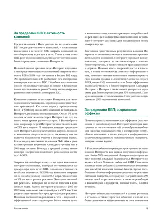 За пределами ВВП: активность                           и возможность отслеживать реакцию потребителей
компаний                                               на рекламу – все больше и больше компаний исполь-
                                                       зуют Интернет как канал для продвижения своих
Среди связанных с Интернетом, но не охваченных         товаров и услуг.
ВВП видов деятельности компаний, – электронная
коммерция в сегменте B2B, затраты компаний на          Еще одним существенным результатом влияния Ин-
онлайн-рекламу и доступ к сети. Также стоит отме-      тернета на экономику является повышение произво-
тить рост производительности за счет оптимизации       дительности компаний. Интернет упрощает комму-
бизнес-процессов с помощью Интернета.                  никации, ускоряет и автоматизирует многие
                                                       бизнес-процессы, а также снижает транзакционные
По нашей оценке продажи через Интернет и продажи       издержки. Помимо этого, широкий доступ к клиен-
с непосредственным использованием Интернета в сег-     там, а также возможность анализа информации о
менте B2B в 2009 году составили в России $82 млрд.     них, помогают многим компаниям оптимизировать
Это приблизительно в 11 раз больше, чем электронная    свои каналы продаж и логистику. Согласно опросу
коммерция в сегменте B2C. Подобное соотношение         ВШЭ, около 45% компаний стали более эффективно
(около 10) наблюдается также в Польше. В Великобри-    взаимодействовать с бизнес-партнерами благодаря
тании этот показатель равен 7 в силу высокого уровня   Интернету. Интернет также помог ускорить и упро-
развития электронной коммерции B2C.                    стить ряд бизнес-процессов для 35% компаний. Пря-
                                                       мую экономию от пользования Интернетом почув-
Компании активно используют Интернет для связи         ствовали 29% опрошенных компаний.
со своими поставщиками, переговоров и осуществле-
ния транзакций. Согласно опросу, проведенному
ВШЭ, в 2008 году около 40% компаний использовали       За пределами ВВП: социальные
Интернет для связи с поставщиками. Около 9% всех       эффекты
закупок осуществляется через Интернет, но это на-
много ниже уровня развитых стран. В Великобрита-       Помимо прямых экономических эффектов (как эко-
нии, например, через Интернет осуществляется око-      номия от онлайн-покупок), Интернет-аудитория выи-
ло 23% всех закупок. Платформа, которую предостав-     грывает за счет возможностей разнообразного обще-
ляет Интернет для осуществления закупок, позволя-      ния (включая социальные сети и электронную почту),
ет компаниям сократить затраты, поскольку у них по-    обмена мнениями, а также доступа к информации и
является возможность участия в электронных торгах.     различным практичным онлайн-сервисам (например,
Согласно результатам исследования РБК, объем рын-      интерактивные карты).
ка электронных торгов на площадках третьих лиц в
2009 году составил $8 млрд, а средний размер эконо-    В России особенно широко распространено исполь-
мии при совершении подобного рода закупок дости-       зование Интернета как канала получения информа-
гал 15–30%.                                            ции. Более 70% ежедневной Интернет-аудитории чи-
                                                       тают новости, и каждый будний день в Интернете по-
Затраты на онлайн-рекламу – еще один компонент         является более 36 тысяч сообщений СМИ. Сами поль-
интернет-экономики, который не учитывается на-         зователи могут добавлять к этим новостям коммента-
прямую при подсчете ВВП, однако он становится          рии на сайтах и в своих личных блогах. Кроме того,
все более значимым. В 2009 году компании потрати-      большие объемы информации доступны через такие
ли на онлайн-рекламу около $0,6 млрд, что состави-     сайты как Wikipedia, которая уже содержит около 700
ло 9% от всего рынка рекламы. Это единственный         тысяч статей на русском языке, а также через обзоры
вид рек-ламы, который не испытал падения в кри-        и комментарии о продуктах, личные сайты, блоги и
зисные годы. Рынок интернет-рекламы с 2005 по          журналы.
2009 году показывал ежегодный рост в 59% и сейчас
растет существенно быстрее других видов рекламы.       Интернет сблизил пользователей в разных регионах
Понимая достоинства рекламы в сети – широкий и         и странах, а также упростил общение и сделал его
эффективный охват аудитории, более низкие цены         более дешевым и эффективным за счет появления


Россия онлайн                                                                                           13
 