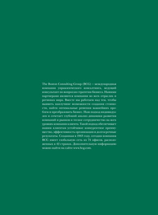 The Boston Consulting Group (BCG) — международная
компания управленческого консалтинга, ведущий
консультант по вопросам стратегии бизнеса. Нашими
партнерами являются компании во всех отраслях и
регионах мира. Вместе мы работаем над тем, чтобы
выявить наилучшие возможности создания стоимо-
сти, найти оптимальные решения важнейших про-
блем и преобразовать бизнес. Наш подход индивидуа-
лен и сочетает глубокий анализ динамики развития
компаний и рынков и тесное сотрудничество на всех
уровнях компании клиента. Такой подход обеспечивает
нашим клиентам устойчивое конкурентное преиму-
щество, эффективность организации и долгосрочные
результаты. Созданная в 1963 году, сегодня компания
BCG имеет глобальную сеть из 74 офисов, располо-
женных в 42 странах. Дополнительную информацию
можно найти на сайте www.bcg.com.
 