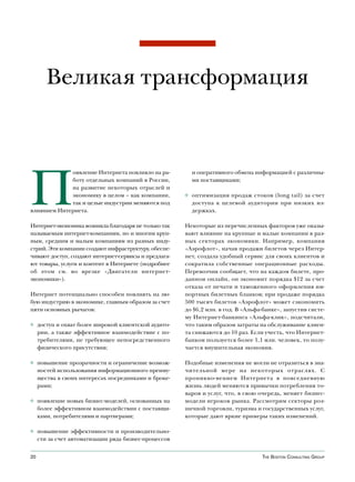 Великая трансформация




П
             оявление Интернета повлияло на ра-         и оперативного обмена информацией с различны-
             боту отдельных компаний в России,          ми поставщиками;
             на развитие некоторых отраслей и
             экономику в целом – как компании,        ◊ оптимизация продаж стоков (long tail) за счет
             так и целые индустрии меняются под         доступа к целевой аудитории при низких из-
влиянием Интернета.                                     держках.

Интернет-экономика возникла благодаря не только так   Некоторые из перечисленных факторов уже оказы-
называемым интернет-компаниям, но и многим круп-      вают влияние на крупные и малые компании в раз-
ным, средним и малым компаниям из разных инду-        ных секторах экономики. Например, компания
стрий. Эти компании создают инфраструктуру, обеспе-   «Аэрофлот», начав продажи билетов через Интер-
чивают доступ, создают интернет-сервисы и предлага-   нет, создала удобный сервис для своих клиентов и
ют товары, услуги и контент в Интернете (подробнее    сократила собственные операционные расходы.
об этом см. во врезке «Двигатели интернет-            Перевозчик сообщает, что на каждом билете, про-
экономики»).                                          данном онлайн, он экономит порядка $12 за счет
                                                      отказа от печати и таможенного оформления им-
Интернет потенциально способен повлиять на лю-        портных билетных бланков; при продаже порядка
бую индустрию в экономике, главным образом за счет    500 тысяч билетов «Аэрофлот» может сэкономить
пяти основных рычагов:                                до $6,2 млн. в год. В «Альфа-банке», запустив систе-
                                                      му Интернет-банкинга «Альфа-клик», подсчитали,
◊ доступ и охват более широкой клиентской аудито-     что таким образом затраты на обслуживание клиен-
  рии, а также эффективное взаимодействие с по-       та снижаются до 10 раз. Если учесть, что Интернет-
  требителями, не требующее непосредственного         банком пользуется более 1,1 млн. человек, то полу-
  физического присутствия;                            чается внушительная экономия.

◊ повышение прозрачности и ограничение возмож-        Подобные изменения не могли не отразиться в зна-
  ностей использования информационного преиму-        чительной мере на некоторых отраслях. С
  щества в своих интересах посредниками и броке-      проникно-вением Интернета в повседневную
  рами;                                               жизнь людей меняются привычки потребления то-
                                                      варов и услуг, что, в свою очередь, меняет бизнес-
◊ появление новых бизнес-моделей, основанных на       модели игроков рынка. Рассмотрим секторы роз-
  более эффективном взаимодействии с поставщи-        ничной торговли, туризма и государственных услуг,
  ками, потребителями и партнерами;                   которые дают яркие примеры таких изменений.

◊ повышение эффективности и производительно-
  сти за счет автоматизации ряда бизнес-процессов


20                                                                                The BosTon ConsulTing group
 