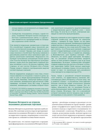 Двигатели интернет-экономики (продолжение)


     личные сервисы или возможность их предоставле-             жей, аналитикой посещаемости, защитой информации
     ния для других компаний.                                   и предоставлением других подобных услуг, – около
                                                                $0,3 млрд. Но если бы их не было, электронная ком-
 ◊ Сообщества: пользователи, которые, с одной сто-              мерция не смогла бы функционировать.
   роны, потребляют Интернет-контент (посещая но-
   востные и развлекательные сайты), а с другой –               Выручка у компаний из слоя создания контента и предо-
   сами являются его производителями на платфор-                ставления онлайн-услуг уже больше. Их совокупная
   мах социальных сетей и блогов.                               прибыль – примерно $4 млрд. Однако это все равно
                                                                меньше, чем доход компаний, занимающихся развитием
 Стек является модульным, динамичным и открытым.                инфраструктуры и обеспечивающих доступ в Интернет
 Это способствует созданию новых технологий, раз-               (выручка в каждом из этих слоев около $10 млрд.) Сле-
 витию и естественной конкуренции2. Динамичность и              дует отметить, что в России доля компаний, создающих
 открытость снижают барьеры для входа на рынок                  контент и предоставляющих онлайн-услуги относитель-
 новых игроков и способствуют быстрому освоению и               но мала – 16% от всего стека, в то время как, например,
 дальнейшему развитию новых креативных идей, соз-               в Великобритании, доля подобных компаний – 35%.
 данных различными компаниями. Модульность сти-                 Объяснить это можно двумя факторами. Во-первых,
 мулирует естественную конкуренцию внутри одного                тем, что российская интернет-экономика находится
 слоя. Если бы Интернет был вертикально интегриро-              сейчас на этапе активного развития и еще не до конца
 ванным, трудно было бы представить подобный уро-               сформирована. Во-вторых, особенностями географии:
 вень инноваций и роста. На рисунке подробно пред-              создание инфраструктуры доступа в Интернет на боль-
 ставлено, из чего состоит Интернет-стек в России.              ших территориях требует более крупных инвестиций,
 Размер каждого элемента пропорционален выручке                 чем в меньших по размеру странах, и это во многом объ-
 соответствующих компаний.                                      ясняет тот факт, что значительная часть российского
                                                                стека приходится на инфраструктуру (41%).
 Многие предприятия, входящие в слои стека, относи-
 тельно невелики по отношению к отрасли в целом, од-            Также, говоря о российской интернет-экономике,
 нако их роль в общем функционировании Интернета                стоит отметить, что эффективность компаний, обе-
 очень важна. Например, совокупная прибыль россий-              спечивающих работу Интернета, в России ниже, чем
 ских компаний, занимающихся веб-хостингом и DNS-               в развитых странах – в российском стеке работает
 серверами, составляет около $0,2 млрд. А выручка               большее количество людей относительно объемов
 компаний, занимающихся системами интернет-плате-               выручки, чем в более развитых странах. Это, во-
                                                                первых, объясняется тем, что экономика России в
 2. Интернет-стек является предметом изучения скоро выхо-       целом функционирует менее эффективно, чем в раз-
 дящей из печати книги Филипа Эванса, старшего партнера
 BCG и соавтора книги Blown to Bits: How the New Economics
                                                                витых странах. Во-вторых, тем, что в российской
 of Information Transforms Strategy (Boston: Harvard Business   интернет-экономике многие процессы еще не авто-
 School Press, 2000).                                           матизированы в силу раннего этапа развития.



Влияние Интернета на отрасли                                     прочих – ритейлеры осознают и реализуют его ис-
экономики: розничная торговля                                    ключительные возможности. Среди таковых – расши-
                                                                 рение географического присутствия, возможность
Влияние Интернета на розничную торговлю наиболее                 целевого подхода к маркетингу и налаживания тес-
велико. Все ключевые аспекты отрасли претерпевают                ных отношений с клиентами. Потребитель, в свою
изменения под влиянием Интернета: меняются кана-                 очередь, делая покупки онлайн, экономит время и по-
лы маркетинга и продаж, операционные и логистиче-                лучает доступ к более широкому ассортименту товаров
ские процессы, появляются новые бизнес-модели.                   по более низким ценам9. Ассортимент предлагаемых

Не удивительно, что именно маркетинг и продажи                   9. Исследование BCG, показало, что цены в онлайн примерно
трансформировались под влиянием Интернета более                  на 7% ниже, чем в офлайн.


22                                                                                              The BosTon ConsulTing group
 