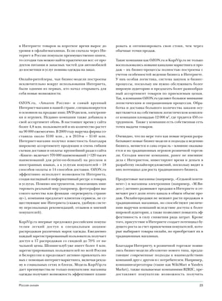 в Интернете товаров за короткое время вырос до        ровать и оптимизировать свои стоки, чем через
уровня в офлайн-магазинах. Если сначала через Ин-     обычные точки продаж.
тернет в России покупали преимущественно книги,
то сегодня там можно найти практически все: от про-   Такие компании как OZON.ru и KupiVip.ru не только
дуктов питания и запасных частей для автомобилей      воспользовались новыми каналами маркетинга и про-
до косметики и услуг пошива одежды на заказ.          даж – их бизнес-процессы полностью построены с
                                                      учетом особенностей ведения бизнеса в Интернете.
Онлайн-ритейлеры, чьи бизнес-модели построены         У них особая логистика, система закупок и бизнес-
исключительно вокруг использования Интернета,         процессы, поскольку им нужно обслуживать более
были одними из первых, кто начал открывать для        широкую аудиторию и предлагать более разнообраз-
себя новые возможности.                               ный ассортимент товаров по приемлемым ценам.
                                                      Так, в компании OZON.ru уделяют большое внимание
OZON.ru, «Amazon России» и самый крупный              логистическим и операционным процессам. Обра-
Интернет-магазин в нашей стране, специализируется     ботка и доставка большого количества заказов осу-
в основном на продаже книг, DVD-дисков, электрони-    ществляется на собственном логистическом комплек-
ки и игрушек. Недавно компания также добавила в       се компании площадью 12 000 м2, где трудятся 450 со-
свой ассортимент обувь. В настоящее время у сайта     трудников. Также у компании есть собственная сеть
более 4,8 млн. пользователей и их количество растет   точек выдачи товаров.
на 90 000 ежемесячно. В 2009 году выручка фирмы со-
ставила около $100 млн., а в 2010-м – $140 млн.       Очевидно, что по мере того как новые игроки разра-
Интернет-магазин получил известность благодаря        батывают новые бизнес-модели и подходы к ведению
широкому ассортименту продукции и очень гибким        бизнеса, меняется и сама отрасль – влияние оказыва-
схемам доставки и оплаты: крупнейший раздел сайта     ется и на традиционных игроков розничной торгов-
«Книги» включает 370 000 наименований (+120 тысяч     ли. Сегодня многие компании, ранее не имевшие
наименований для print-on-demand) на русском и        дела с Интернетом, инвестируют время и деньги в
иностранных языках, а к услугам покупателей – 18      разработку онлайн-предложений, поскольку видят в
способов оплаты и 14 способов доставки. OZON.ru       них потенциал для роста традиционного бизнеса.
эффективно использует возможности Интернета,
создав наглядный и информативный ресурс о товарах     Продуктовые магазины (например, «Седьмой конти-
и услугах. Помимо инструментов, помогающих ими-       нент») и магазины электроники (например, «М.Ви-
тировать реальный мир (например, фотографии вы-       део») активно развивают продажи в Интернете и от-
сокого качества или функция «перевернуть страни-      мечают рост доли этого канала в общем объеме про-
цу»), компания предлагает клиентам сервисы, не су-    даж. Онлайн-продажи не мешают расти продажам в
ществующие вне Интернета (скажем, удобную систе-      традиционных магазинах, но способствуют увеличе-
му персональных рекомендаций, отзывов и мнений        нию выручки компаний вследствие доступа к более
покупателей).                                         широкой аудитории, а также позволяют повысить эф-
                                                      фективность в силу снижения ряда затрат. Кроме
KupiVip.ru впервые предложил российским покупа-       того, присутствие в Интернете создает потенциал бу-
телям легкий доступ к специальным акциям-             дущего роста за счет привлечения покупателей, кото-
распродажам различных марок одежды. Ежедневно         рые выбирают товары онлайн, но приобретают их в
каждый зарегистрированный пользователь получает       традиционных магазинах.
доступ к 17 распродажам со скидкой до 70% от на-
чальной цены. Шопинг-клуб уже имеет более 4 млн.      Благодаря Интернету, в розничной торговле появи-
зарегистрированных пользователей по всей России       лись бизнес-модели абсолютно нового типа, предла-
и Белоруссии и продолжает активно привлекать но-      гающие современные подходы к взаимодействию
вых с помощью интернет-маркетинга, включая рекла-     компаний друг с другом и с потребителем. Например,
му в социальных сетях и блогах. Модель KupiVip.ru     компании-агрегаторы (такие как WikiMart и Yandex
дает преимущества не только покупателям: магазины     Market), также называемые компаниями B2B2С, пре-
одежды получают возможность эффективнее плани-        доставляют покупателю возможность получить


Россия онлайн                                                                                          23
 