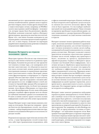 мгновенный доступ к предложениям множества роз-          в офисах компаний-операторов. Клиенту необходи-
ничных онлайн-магазинов, сравнить цены и характе-        мо было потратить много времени: сделать несколь-
ристики товаров, узнать отзывы других покупателей,       ко звонков или посетить несколько офисов. При
а также в некоторых случаях, например, на WikiMart       этом не было гарантии, что ему подберут наиболее
сделать заказ в рамках одной платформы – возможно-       выгодный или подходящий вариант. Такая ситуация
сти, которые трудно было бы реализовать офлайн.          по-прежнему преобладает на российском рынке, од-
Подобные компании помогают выйти в Интернет              нако появившиеся с распространением Интернета
другим игрокам, предлагая им свою базу посетителей.      тенденции указывают на существенные изменения
Кроме того, они имеют большие возможности для            в отрасли.
анализа рынка и изучения предпочтений потребите-
лей, что, в свою очередь, позволяет их партнерам         Интернет начинает менять принципы работы инду-
разрабатывать индивидуальные решения и повышать          стрии, поскольку уменьшает значимость традицион-
операционную эффективность.                              ного офлайн-посредника для путешественника и
                                                         дает человеку возможность самому сделать выбор,
                                                         основанный на большей осведомленности, и сплани-
Влияние Интернета на отрасли                             ровать путешествие. Интернет позволяет клиенту
экономики: туризм                                        практически мгновенно самостоятельно сравнить
                                                         большое число отелей, выбрать вид транспорта и
Индустрия туризма в России все еще относительно          билет, исключив из процесса традиционного
молода и существенно отличается от развитых стран.       офлайн-посредника. Сервисы в Интернете предо-
Во-первых, большинство россиян все еще предпочи-         ставляют как больший объем информации, так и
тает покупать готовые туры, а не планировать путе-       лучшие методы ее обработки и представления кон-
шествие самостоятельно, что объясняется недостат-        кретному пользователю, что делает эти сервисы бо-
ком опыта путешествий, низким уровнем владения           лее удобными и эффективными, чем посещение
иностранными языками и ограниченным предложе-            офиса традиционного агентства. Примером может
нием самостоятельного отдыха. Во-вторых, рынок           служить сайт онлайн-агентства OZON.travel, с помо-
очень фрагментирован и непрозрачен со стороны            щью которого можно быстро подобрать авиапере-
продаж: в России существует свыше 11 тысяч агентов,      лет. При введении пункта назначения и даты поезд-
большинство – простые посредники с похожим набо-         ки путешественник получает большое количество
ром продуктов и услуг, неэффективные в своей дея-        информации на одной странице: перевозчик, дата и
тельности. Средний офис продаж в России приносит         время вылета, продолжительность полета, наличие
около $4 тыс. выручки в день, что более чем в два раза   пересадки. Это сокращает время, которое необходи-
меньше, чем в Дании и Финляндии, и в 4 раза мень-        мо потратить на выбор рейса.
ше, чем в Великобритании. В силу своих небольших
размеров, подобные офисы продаж часто не облада-         Интернет также помогает развиваться небольшим
ют глубокими знаниями о рынке и его возможностях.        игрокам на рынке авиаперевозок и отелей. Неболь-
В таких условиях клиенту трудно получить полную          шие семейные отели и low-cost перевозчики, кото-
информацию и найти для себя лучшее предложение.          рым трудно было работать с агентами из-за высоких
                                                         комиссий и высокой конкуренции со стороны круп-
Однако Интернет может существенно изменить ситу-         ных игроков, получают возможность донести свои
ацию на этом рынке. Как простые операции – прода-        предложения до широкой аудитории без больших за-
жи билетов или бронирование отелей, так и более          трат на рекламу. Так, например, на сайте Booking.com
сложные – выбор направления путешествия или тура,        около 30% из представленных гостиниц в Санкт-
меняются под влиянием Интернета и постепенно пе-         Петербурге – это небольшие недорогие отели. Выи-
реходят онлайн.                                          грывают благодаря Интернету и крупные операторы,
                                                         поскольку в периоды низких продаж они могут доне-
В прошлом вся продажа туристических путевок и би-        сти свои специальные предложения до определенной
летов, а также бронирование отелей осуществля-           узкой аудитории, оптимизируя продажи и не подры-
лись либо через традиционных посредников, либо           вая статус своего бренда.


24                                                                                   The BosTon ConsulTing group
 