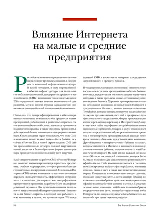 Влияние Интернета
               на малые и средние
                  предприятия


Р
           оссийская экономика традиционно основа-      приятий СМБ, а также взяли интервью у ряда руково-
           на на бизнесе крупных компаний, в особен-    дителей малого и среднего бизнеса.
           ности компаний нефтегазового сектора.
           В такой ситуации, в силу определенной        В традиционных секторах экономики Интернет помо-
           слабости инфраструктуры для деятельно-       гает малым и средним предприятиям добиться больше-
сти небольших компаний, предприятия среднего и ма-      го успеха, предоставляя им новые каналы маркетинга
лого бизнеса (СМБ – компании с численностью менее       и продаж, а также предлагая новые оптимальные реше-
250 сотрудников) имеют меньше возможностей для          ния ведения бизнеса. Хорошим примером относитель-
развития, хотя во многих странах Запада именно они      но небольшой компании, использующей Интернет в
являются движущей силой национальной экономики.         традиционном бизнесе, можно назвать компанию
                                                        Terrakultur, которая специализируется на дизайне ин-
Очевидно, что диверсифицированная и сбалансиро-         терьеров, продаже живых растений и программах про-
ванная экономика невозможна без средних и малых         фессионального ухода за ними. Фирма привлекает кли-
предприятий, работающих в различных отраслях. Та-       ентов через активную рекламу в Интернете и публику-
кие компании более мобильны, легче подстраиваются       ет на своем сайте портфолио с подробным описанием
под изменения рынка, а также способны привносить в      широкого ассортимента товаров и услуг, что помогает
действующий бизнес инновации и генерировать новые       получить представление об уже реализованных проек-
идеи. Опыт западных стран показывает, что роль СМБ      тах и сформировать предварительный заказ до непо-
в экономике может и даже должна быть больше, чем        средственного общения с представителями компании.
сейчас в России. Так, в нашей стране на долю СМБ сей-   Другой пример – интернет-ателье «Рубашка на заказ»,
час приходится около четверти годовой выручки ком-      которое находится в Ижевске и занимается индивиду-
паний, тогда как в Великобритании фирмы такого раз-     альным пошивом рубашек, получая заказы со всей Рос-
мера приносят экономике половину всей выручки.          сии через Интернет. На сайт ателье каждый месяц за-
                                                        ходят 30 тысяч посетителей – внимание, которое было
Как Интернет влияет на работу СМБ в России? Интер-      бы мало возможно для аналогичного регионального
нет помогает малым и средним предприятиям преуспе-      офлайн-ателье. Сайт компании позволяет в специаль-
вать, снабжая их ресурсами, которые раньше были до-     ном конструкторе выбрать фасон рубашки, элементы
ступны только для крупных компаний. С помощью Ин-       отделки, ткань и цвет, а также ввести все необходимые
тернета СМБ имеют возможность частично автомати-        мерки. Покупатель самостоятельно вводит данные,
зировать свою деятельность, эффективнее сотрудни-       проводит оплату на сайте, а затем сшитую рубашку до-
чать с клиентами, расширять свое географическое         ставляют – таким образом, практически не происходит
присутствие и принимать на работу более квалифици-      офлайн-взаимодействия клиента и ателье. Представ-
рованный персонал. Для лучшего понимания деятель-       ленные выше компании, чей бизнес главным образом
ности этих компаний в Интернете и влияния Интерне-      сосредоточен вне сети, могли бы существовать и без
та на их бизнес, отрасль, в которой они работают, и     Интернета, но им вряд ли удалось бы добиться того же
всю экономику в целом, мы провели опрос 700 пред-       масштаба при существующих ресурсах.


26                                                                                   The BosTon ConsulTing group
 