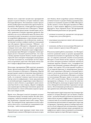 Помимо этого, существует целый пласт предприятий        него бизнеса. Более подробные данные об Интернет-
среднего и малого бизнеса, которые появились лишь       активности малого и среднего бизнеса изложены ниже,
благодаря Интернету. Эти компании создают предло-       в нашем исследовании активности СМБ в Интернете.
жения для Интернет-пользователей и других бизнесов,     Чтобы оценить степень Интернет-активности СМБ в
связанных с Интернетом, а также работают на решени-     России, а также выявить эффекты от использования
ях, доступных исключительно в Интернете. Напри-         Интернета, было опрошено более 700 предприятий
мер, moneymatika предоставляет онлайн-сервис для по-    СМБ. Компании разделились на три группы:
иска, сравнения и покупки страховых продуктов, бан-
ковских услуг и услуг мобильной связи. На одном сайте   ◊ активные пользователи: продвигают или продают
пользователь имеет возможность получить максималь-        товары или услуги в Интернете;
но подробную информацию о существующих на рынке
продуктах, разобраться в их особенностях, понять ка-    ◊ неактивные пользователи: имеют сайт или аккаунт
чественные отличия и выбрать наиболее подходящий          в социальной сети;
для себя вариант. Другая компания – Wikimart – это
торговый центр в Интернете, собравший на единой         ◊ компании, вообще не использующие Интернет: не
площадке около двух тысяч магазинов с разнообраз-         имеют никакого присутствия в Интернете.
ным ассортиментом. Компания создает инфраструкту-
ру для продаж через Интернет и открывает своим парт-    Результаты нашей работы доказывают, что Интернет
нерам доступ к большой клиентской базе, что суще-       помогает развитию малых и средних предприятий,
ственно упрощает ведение бизнеса онлайн для ритей-      умеющих использовать его преимущества. Опрос пока-
леров. От такого интернет-гипермаркета выигрывают       зал, что выручка компаний, активно использующих
и частные пользователи, получающие доступ к широ-       Интернет в своих бизнес-целях, выросла, в то время
кому ассортименту, простому и быстрому поиску нуж-      как менее интернет-активные компании наблюдали
ного товара и оформлению заказа в одном месте.          снижение выручки. Помимо этого, географическое
                                                        присутствие компаний, активных в Интернете, намно-
Некоторые предприятия СМБ помогают развивать            го шире, чем у других: 10% из них продают за рубеж, и
бизнес другим компаниям и более эффективно исполь-      8% их выручки приходит от международных продаж.
зовать возможности Интернета. Например, Hipclub         50% таких передовых в Интернете компаний присут-
распространяет акции и специальные предложения ту-      ствуют в нескольких регионах. Аналогичный показа-
ристических услуг среди членов своего Интернет-         тель для бизнесов, неактивных в Интернете и вообще
клуба, что позволяет игрокам туристического рынка       не использующих Интернет, ниже и составляет лишь
быстро донести информацию о своих предложениях          40% и 23% соответственно. Многие малые и средние
до целевой аудитории, корректируя таким образом се-     предприятия сообщили, что не смогли бы существо-
зонность своего бизнеса, и расширить свою клиент-       вать без Интернета, поскольку он предоставляет им до-
скую базу. Ecwid, в свою очередь, образует платформу    ступ к обширной клиентской базе и предлагает инстру-
для создания простых Интернет-магазинов, предостав-     менты, обеспечивающие рентабельность бизнеса даже
ляя возможность совсем небольшим игрокам прода-         при сравнительно небольших оборотах.
вать свои товары онлайн.
                                                        Участники нашего опроса выделили семь основных пре-
Кроме этого, Интернет помогает развивать деловые        имуществ, которые Интернет дает их бизнесу. Главное
отношения и между частными лицами. На сайте Avito,      из них – получение большего количества клиентских от-
например, любой желающий может разместить част-         зывов и более активное и эффективное сотрудничество
ное объявление о продаже какого-либо товара. Через      с покупателями. К остальным преимуществам относят-
сайт «Частный репетитор» преподаватели могут пред-      ся повышение результативности маркетинга (через тар-
лагать свои услуги, а пользователи, нуждающиеся в ре-   гетирование), упрощение процесса подбора персонала,
петиторе, – найти оптимальный вариант.                  доступ к более широкой базе потенциальных сотрудни-
                                                        ков, снижение маркетинговых затрат, расширение гео-
Представленные выше примеры служат лишь иллю-           графического присутствия и возможность оптимизиро-
страцией идеи о ценности Интернета для малого и сред-   вать бизнес-процессы через Интернет-сервисы.


Россия онлайн                                                                                             27
 