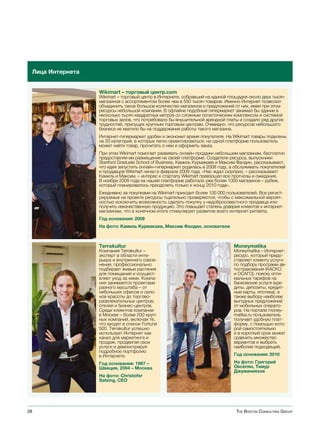 Лица Интернета


                  Wikimart – торговый центр.com
                  Wikimart – торговый центр в Интернете, собравший на единой площадке около двух тысяч
                  магазинов с ассортиментом более чем в 550 тысяч товаров. Именно Интернет позволил
                  объединить такое большое количество магазинов и предложений от них, имея при этом
                  ресурсы небольшой компании. В офлайне подобный гипермаркет занимал бы здание в
                  несколько тысяч квадратных метров со сложным логистическим комплексом и системой
                  торговых залов, что потребовало бы внушительной арендной платы и создало ряд других
                  трудностей, присущих крупным торговым центрам. Очевидно, что ресурсов небольшого
                  бизнеса не хватило бы на поддержание работы такого магазина.
                  Интернет-гипермаркет удобен и экономит время покупателя. На Wikimart товары поделены
                  на 20 категорий, в которых легко ориентироваться; на одной платформе пользователь
                  может найти товар, прочитать о нем и оформить заказ.
                  При этом Wikimart помогает развивать онлайн-продажи небольшим магазинам, бесплатно
                  предоставляя им размещение на своей платформе. Создатели ресурса, выпускники
                  Stanford Graduate School of Business, Камиль Курмакаев и Максим Фалдин, рассказывают,
                  что идея запустить онлайн-гипермаркет родилась в 2008 году, а обслуживать покупателей
                  и продавцов Wikimart начал в феврале 2009 года. «Нас ждал сюрприз, – рассказывают
                  Камиль и Максим, – интерес к стартапу Wikimart превзошел все прогнозы и ожидания.
                  В ноябре 2009 года на нашей платформе работало уже более 1000 магазинов – рубеж,
                  который планировалось преодолеть только к концу 2010 года».
                  Ежедневно за покупками на Wikimart приходит более 100 000 пользователей. Все регист-
                  рируемые на проекте ресурсы тщательно проверяются, чтобы с максимальной вероят-
                  ностью исключить возможность сделать покупку у недобросовестного продавца или
                  получить некачественную продукцию. Это повышает степень доверия клиентов к интернет-
                  магазинам, что в конечном итоге стимулирует развитие всего интернет-ритейла.
                  Год основания: 2009
                  На фото: Камиль Курмакаев, Максим Фалдин, основатели



                  Terrakultur                                                  Moneymatika
                  Компания Terrakultur –                                       Moneymatika – Интернет-
                  эксперт в области инте-                                      ресурс, который предо-
                  рьера и внутреннего озеле-                                   ставляет клиенту услуги
                  нения, профессионально                                       по подбору программ ав-
                  подбирает живые растения                                     тострахования (КАСКО
                  для помещений и осущест-                                     и ОСАГО), поиску опти-
                  вляет уход за ними. Компа-                                   мальных тарифов на
                  ния занимается проектами                                     банковские услуги (кре-
                  разного масштаба – от                                        диты, депозиты, кредит-
                  небольших офисов и сало-                                     ные карты, ипотека), а
                  нов красоты до торгово-                                      также выбору наиболее
                  развлекательных центров,                                     выгодных предложений
                  отелей и бизнес-центров.                                     от мобильных операто-
                  Среди клиентов компании                                      ров. На портале money-
                  в Москве – более 200 круп-                                   matika.ru пользователь
                  ных компаний, включая те,                                    получает удобную плат-
                  что входят в список Fortune                                  форму, с помощью кото-
                  500. Terrakultur успешно                                     рой самостоятельно
                  использует Интернет как                                      и в короткий срок может
                  канал для маркетинга и                                       сравнить множество
                  продаж, продвигая свои                                       вариантов и выбрать
                  услуги и демонстрируя                                        наиболее подходящий.
                  подробное портфолио
                  в Интернете.                                                 Год основания: 2010

                  Год основания: 1967 –                                        На фото: Григорий
                  Швеция, 2004 – Москва                                        Овсепян, Тимур
                                                                               Джуманиязов
                  На фото: Christofer
                  Salsing, CEO




28                                                                              The BosTon ConsulTing group
 