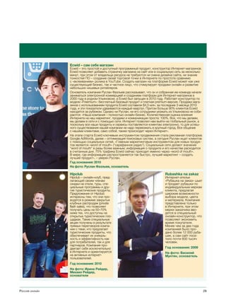 Ecwid – сам себе магазин
                Ecwid – это простой и доступный программный продукт, конструктор Интернет-магазинов.
                Ecwid позволяет добавить страничку магазина на сайт или в социальную сеть за несколько
                минут, при этом от владельца ресурса не требуются ни смена дизайна сайта, ни знание
                тонкостей ПО – создание своей торговой точки в Интернете по простоте сравнимо
                с «вклеиванием» ролика в YouTube. Создать магазин на платформе Ecwid может как уже
                существующий бизнес, так и частное лицо, что стимулирует продажи онлайн и развитие
                небольших нишевых ритейлеров.
                Основатель компании Руслан Фазлыев рассказывает, что он и собранная им команда начали
                заниматься электронной коммерцией и созданием платформ для Интернет-магазинов в
                2000 году в родном Ульяновске, а Ecwid был запущен в 2010 году. Работает конструктор по
                модели «Freemium»: бесплатный базовый продукт и платная premium-версия. Продажи мага-
                зинов c использованием продукта Ecwid составили $4,5 млн. за последние 3 месяца 2010
                года, и эти показатели удваиваются каждый квартал. Притом больше 90% клиентов Ecwid
                находятся за рубежом. Однако ни Руслан, ни его сотрудники уезжать из Ульяновска не соби-
                раются: «Наша компания – полностью онлайн-бизнес. Количественная оценка влияния
                Интернета на наш маркетинг, продажи и коммуникации проста: 100%. Все, что мы делаем,
                мы делаем в сети и с помощью сети. Интернет позволил нам выйти на глобальный рынок, а
                поскольку все наши продукты и сервисы поставляются клиентам электронно, то для успеш-
                ного существования нашей компании не надо переезжать в крупный город. Все общение
                с нашими клиентами, само собой, также происходит через Интернет».
                На этапе старта Ecwid ключевым инструментом продвижения стала рекламная платформа
                Google AdWords, далее – оптимизация поисковых систем, а сегодня Руслан ищет клиентов
                с помощью социальных сетей. «Главным маркетинговым инструментом для новых продук-
                тов является «word of mouth» (“сарафанное радио”). Социальные сети делают значение
                “word of mouth” в разы более важным; информация о продукте и его качестве расходится
                в считанные дни. 75% трафика Ecwid сейчас приходит именно через «word of mouth».
                В мире, где информация распространяется так быстро, лучший маркетинг – создать
                лучший продукт», – уверен Руслан.
                Год основания: 2010
                На фото: Руслан Фазлыев, основатель

                Hipclub                                                        Rubashka na zakaz
                Hipclub – онлайн-клуб, пред-                                   Интернет-ателье
                лагающий своим членам                                          «Рубашка на заказ» шьет
                скидки на отели, туры, спе-                                    и продает рубашки по
                циальные программы и дру-                                      индивидуальным меркам
                гие туристические продукты.                                    клиента, предлагая
                Предложения от Hipclub                                         широкие возможности
                интересны тем, что они про-                                    выбора модели, цвета
                водятся в режиме закрытых                                      и материала. Компания
                клубных распродаж (private                                     представлена только
                flash sales), что позволяет                                    в Интернете, при этом
                получать цены на 50–70%                                        мерки заказчика вво-
                ниже тех, что доступны на                                      дятся в специальный
                открытых туристических пло-                                    онлайн-конструктор, что
                щадках. Такие специальные                                      позволяет экономить
                акции получены в результате                                    время покупателя.
                прямых переговоров компа-                                      Менее чем за два года
                нии с теми, кто предлагает                                     компанией было про-
                туристические продукты, что                                    дано более 12 000 руба-
                обеспечивает их уникаль-                                       шек, а сам сайт посе-
                ность и эффективность как                                      тило почти 600 тысяч
                для потребителей, так и для                                    человек.
                партнеров. Компания про-
                двигает себя исключительно                                     Год основания: 2009
                в Интернете и ориентируется                                    На фото: Василий
                на активных интернет-                                          Мунтян, основатель
                пользователей.
                Год основания: 2010
                На фото: Ирина Рейдер,
                Михаил Рейдер,
                основатели



Россия онлайн                                                                                              29
 