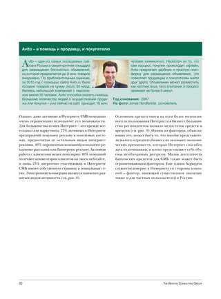 Avito – в помощь и продавцу, и покупателю


 A   vito – один из самых посещаемых сай-
     тов в России и самая крупная площадка
 для размещения бесплатных объявлений,
                                                                  человек ежемесячно. Несмотря на то, что
                                                                  сам процесс покупки происходит офлайн,
                                                                  Avito предлагает удобную и простую плат-
 на которой предлагается до 3 млн. товаров                        форму для размещения объявления, что
 ежедневно. По приблизительным оценкам,                           позволяет продавцам и покупателям найти
 за 2010 год с помощью сайта Avito.ru было                        друг друга. Объявление может разместить
 продано товаров на сумму около $3 млрд.                          как частное лицо, так и компания, и процесс
 Являясь небольшой компанией с персона-                           занимает не более 5 минут.
 лом менее 50 человек, Avito способна оказать помощь
 большому количеству людей в осуществлении прода-       Год основания: 2007
 жи или покупки – уже сейчас на сайт приходит 10 млн.   На фото: Jonas Nordlander, основатель


Однако, даже активные в Интернете СМБ-компании           Основным препятствием на пути более интенсив-
очень ограниченно используют его возможности.            ного использования Интернета в бизнесе большин-
Для большинства из них Интернет – это прежде все-        ство респондентов назвало недостаток средств и
го канал для маркетинга: 77% активных в Интернете        времени (см. рис. 9). Одним из факторов, объясня-
предприятий покупают рекламу в поисковых систе-          ющих это, может быть то, что многие представите-
мах, предпочитая ее остальным видам интернет-            ли малого и среднего бизнеса не осознают экономи-
рекламы, 40% опрошенных компаний используют ре-          ческих преимуществ, которые Интернет способен
кламные рассылки или баннерную рекламу. Активная         дать их компаниям, и плохо представляют себе объ-
работа с клиентами менее популярна: 40% компаний         емы необходимых ресурсов. Малая доступность
получают комментарии клиентов на своем web-сайте,        банковских кредитов для СМБ также может быть
и лишь 23% энергично участвующих в Интернете             ограничивающим фактором. Еще одним барьером
СМБ имеют собственную страницу в социальных се-          служит недоверие к Интернету со стороны компа-
тях. Электронная коммерция является наименее раз-        ний – фактор, имеющий существенное значение
витым видом активности (см. рис. 8).                     также и для частных пользователей в России.




30                                                                                    The BosTon ConsulTing group
 