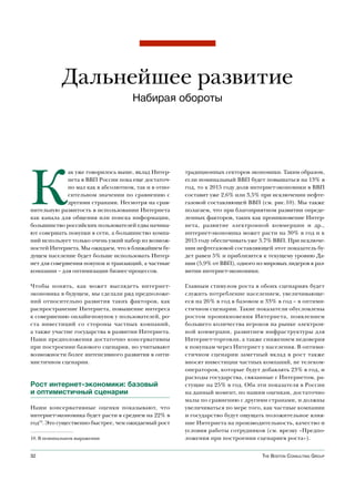 Дальнейшее развитие
                                      Набирая обороты




К
              ак уже говорилось выше, вклад Интер-     традиционных секторов экономики. Таким образом,
              нета в ВВП России пока еще достаточ-     если номинальный ВВП будет повышаться на 13% в
              но мал как в абсолютном, так и в отно-   год, то к 2015 году доля интернет-экономики в ВВП
              сительном значении по сравнению с        составит уже 2,6% или 3,5% при исключении нефте-
              другими странами. Несмотря на срав-      газовой составляющей ВВП (см. рис.10). Мы также
нительную развитость в использовании Интернета         полагаем, что при благоприятном развитии опреде-
как канала для общения или поиска информации,          ленных факторов, таких как проникновение Интер-
большинство российских пользователей едва начина-      нета, развитие электронной коммерции и др.,
ют совершать покупки в сети, а большинство компа-      интернет-экономика может расти на 30% в год и к
ний использует только очень узкий набор из возмож-     2015 году обеспечивать уже 3,7% ВВП. При исключе-
ностей Интернета. Мы ожидаем, что в ближайшем бу-      нии нефтегазовой составляющей этот показатель бу-
дущем население будет больше использовать Интер-       дет равен 5% и приблизится к текущему уровню Да-
нет для совершения покупок и транзакций, а частные     нии (5,9% от ВВП), одного из мировых лидеров в раз-
компании – для оптимизации бизнес-процессов.           витии интернет-экономики.

Чтобы понять, как может выглядеть интернет-            Главным стимулом роста в обоих сценариях будет
экономика в будущем, мы сделали ряд предположе-        служить потребление населением, увеличивающе-
ний относительно развития таких факторов, как          еся на 26% в год в базовом и 33% в год – в оптими-
распространение Интернета, повышение интереса          стичном сценарии. Такие показатели обусловлены
к совершению онлайн-покупок у пользователей, ро-       ростом проникновения Интернета, появлением
ста инвестиций со стороны частных компаний,            большего количества игроков на рынке электрон-
а также участие государства в развитии Интернета.      ной коммерции, развитием инфраструктуры для
Наши предположения достаточно консервативны            Интернет-торговли, а также снижением недоверия
при построении базового сценария, но учитывают         к покупкам через Интернет у населения. В оптими-
возможности более интенсивного развития в опти-        стичном сценарии заметный вклад в рост также
мистичном сценарии.                                    вносят инвестиции частных компаний, не телеком-
                                                       операторов, которые будут добавлять 23% в год, и
                                                       расходы государства, связанные с Интернетом, ра-
Рост интернет-экономики: базовый                       стущие на 25% в год. Оба эти показателя в России
и оптимистичный сценарии                               на данный момент, по нашим оценкам, достаточно
                                                       малы по сравнению с другими странами, и должны
Наши консервативные оценки показывают, что             увеличиваться по мере того, как частные компании
интернет-экономика будет расти в среднем на 22% в      и государство будут ощущать положительное влия-
год10. Это существенно быстрее, чем ожидаемый рост     ние Интернета на производительность, качество и
                                                       условия работы сотрудников (см. врезку «Предпо-
10. В номинальном выражении                            ложения при построении сценариев роста»).


32                                                                                 The BosTon ConsulTing group
 