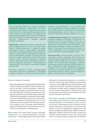 расти в среднем на 38% в год, а общее потребление     сценария мы предположили, что доля инвестиций
  населением, связанное с Интернетом – на 33% в         частных компаний, не телеком-операторов, относи-
  год. Доля онлайн-покупок в общих затратах населе-     тельно ВВП возрастет и приблизится к показателям
  ния в этом случае также должна увеличиваться бы-      западноевропейских стран, в результате чего об-
  стрее в связи с лучшей развитостью инфраструкту-      щий рост инвестиций составит порядка 17% в год.
  ры электронной коммерции и большим числом игро-
  ков на этом рынке. Эти предположения мы учли при      Государственные затраты. Мы предполагаем, что
  расчетах оптимистичного сценария развития             расходы государства, связанные с Интернетом, бу-
  интернет-экономики.                                   дут расти на 14% в год в базовом и 25% в год – в
                                                        оптимистичном сценарии. В базовом варианте мы
  Инвестиции. Инвестиции частных компаний в ба-         берем за основу для наших расчетов бюджеты госу-
  зовом сценарии растут на 12% в год. Притом вло-       дарственных программ и увеличение затрат на Ин-
  жения телеком-операторов в развитие инфра-            тернет. В оптимистичном сценарии мы считаем, что
  структуры Интернета и вклад других компаний в         Россия приблизится в своих государственных рас-
  технологии и оборудование для использования Ин-       ходах на Интернет к уровню западных стран.
  тернета в бизнес-целях увеличиваются приблизи-
  тельно одинаковыми темпами. В расчетах мы опи-        Чистый экспорт. Чистый экспорт останется отри-
  рались на мнения аналитиков относительно капи-        цательным в обоих сценариях. Хотя Россия по-
  тальных затрат телеком-операторов, учитывали          прежнему будет импортировать большинство ИКТ-
  прогноз инвестиций частных компаний от Gartner, а     товаров, экспорт будет расти быстрее, чем импорт.
  также показатели программы «Информационное            Однако, часть электронной коммерции – наиболее
  общество (2011–2018 годы)» относительно оборота       интенсивно растущий компонент в ВВП Интернета –
  сектора ИКТ.                                          будет совершаться через зарубежные сайты, что
                                                        приведет к росту импорта электронной коммерции
  Поскольку компании в России недоинвестируют           относительно текущего уровня. Мы не ожидаем су-
  в высокие технологии по сравнению с компаниями        щественной разницы в чистом экспорте между ба-
  в других странах, то при расчете оптимистичного       зовым и оптимистичным сценариями.



Развитие электронной коммерции                           в Интернет. Компании выигрывают от вложений в
                                                         высокие технологии через повышение производи-
◊ Для стимулирования электронной коммерции необ-         тельности, более эффективную коммуникацию с пар-
  ходимо устранить ряд препятствий, включая слож-        тнерами и клиентами, экономию на затратах, а также
  ность и высокую стоимость доставки, а также низ-       улучшение условий труда сотрудников. Понимание
  кий уровень доверия к онлайн-магазинам и плате-        этого частными компаниями, а также наличие стиму-
  жам через Интернет. Помощь в преодолении этих          лов для инвестиций важны для увеличения этого ком-
  преград, развитие существующих игроков на рынке        понента интернет-экономики.
  электронной коммерции и появление новых приве-
  дут к росту онлайн-покупок как за счет усиления ак-    Рост затрат государства на Интернет. Эффектив-
  тивности имеющихся пользователей, так и за счет        ные инвестиции государства могут помочь общему
  появления новых потребителей. Большее количе-          подъему Интернета и экономики в целом, посколь-
  ство товаров и услуг, доступных через Интернет,        ку они могут стимулировать более активное исполь-
  включая платный контент и банковские услуги, так-      зование Интернета компаниями и населением. Ин-
  же будет стимулировать онлайн-продажи.                 тернет пока еще воспринимается прежде всего как
                                                         канал для общения людей между собой и поиска ин-
Инвестиции. Рост инвестиций частных компаний             формации. Однако появление большего количества
(прежде всего, не телеком-операторов) в высокие          удобных онлайн-сервисов, таких, как электронная
технологии – главный фактор роста всех инвестиций        запись в государственные учреждения или решение


Россия онлайн                                                                                            35
 