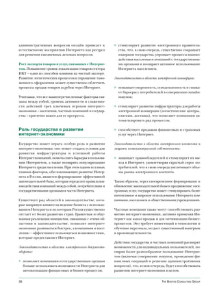 административных вопросов онлайн приведет к            ◊ стимулирует развитие электронного правитель-
естественному восприятию Интернета как ресурса           ства, что, в свою очередь, существенно сокращает
для решения ежедневных деловых вопросов.                 издержки государства, упрощает процессы взаимо-
                                                         действия населения и компаний с государственны-
Рост экспорта товаров и услуг, связанных с Интерне-      ми органами и поощряет активное использование
том. Повышение уровня локализации товаров сектора        Интернета населением.
ИКТ – один из способов влияния на чистый экспорт.
Развитие логистических процессов и упрощение тамо-     Законодательство в области электронной коммерции:
женного оформления может существенно облегчить
процессы продаж товаров за рубеж через Интернет.       ◊ повышает уверенность, осведомленность и снижа-
                                                         ет барьеры у потребителей в совершении онлайн-
Учитывая, что все вышеперечисленные факторы свя-         покупок;
заны между собой, уровень активности и слаженно-
сти действий трех ключевых игроков интернет-           ◊ стимулирует развитие инфраструктуры для работы
экономики – населения, частных компаний и государ-       электронной коммерции (логистические центры,
ства – критично важен для ее прогресса.                  платежи, доставка), что позволяет компаниям ав-
                                                         томатизировать ряд процессов;

Роль государства в развитии                            ◊ способствует продажам финансовых и страховых
интернет-экономики                                       услуг через Интернет.

Государство может играть особую роль в развитии        Законодательство в области электронного контента и
интернет-экономики: оно может создать условия для      защиты интеллектуальной собственности:
развития инфраструктуры и успешной работы
Интернет-компаний, помочь снять барьеры в пользова-    ◊ защищает правообладателей и стимулирует их вы-
нии Интернетом, а также поощрять популяризацию           ход в Интернет, удовлетворяя скрытый спрос по-
Интернета среди населения. При этом одним из самых       требителей, что в свою очередь увеличивает объе-
главных факторов, обусловливающих развитие Интер-        мы рынка электронного контента.
нета в России, является формирование эффективной
законодательной базы, которая определит правила вза-   Таким образом, через своевременное формирование и
имодействия компаний между собой, потребителями и      обновление законодательной базы и продвижение элек-
государственными органами в части Интернета.           тронных услуг, государство может стимулировать более
                                                       интенсивное и широкое использование Интернета ком-
Существует ряд областей в законодательстве, кото-      паниями, населением и общественными учреждениями.
рые напрямую влияют на ведение бизнеса с использо-
ванием Интернета и по которым Россия существенно       Частные компании также могут способствовать раз-
отстает от более развитых стран. Грамотная и обду-     витию интернет-экономики, активно применяя Ин-
манная реализация инициатив, связанных с этими об-     тернет как канал продаж и для оптимизации бизнес-
ластями в законодательстве, позволит интернет-         процессов. Это требует инвестиций в технологии и
экономике развиваться быстрее, а компаниям и насе-     обучение персонала, но дает существенный выигрыш
лению – эффективнее пользоваться возможностями,        в производительности.
которые предоставляет Интернет.
                                                       Действия государства и частных компаний расширят
Законодательство в области электронного документо-     возможности для индивидуальных пользователей, по-
оборота:                                               ощряя более разнообразное пользование Интерне-
                                                       том (включая совершение покупок, проведение фи-
◊ позволяет компаниям и государственным органам        нансовых операций и решение административных
  больше использовать возможности Интернета для        вопросов), что, в свою очередь, будет способствовать
  автоматизации финансовых и бизнес-процессов;         развитию интернет-экономики в целом.


36                                                                                  The BosTon ConsulTing group
 