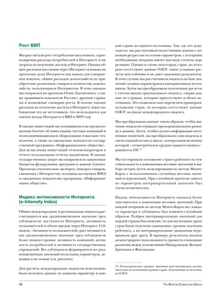 Рост ВВП                                              дой стране из единого источника. Там, где это допу-
                                                      скается, мы рассчитывали недостающие данные с по-
Мы рассчитали рост потребления населением, спрог-     мощью регрессии на основе параметров, с которыми
нозировав расходы потребителей в Интернете и их       необходимые метрики имеют высокую степень кор-
затраты на получение доступа в Интернет. Оценка об-   реляции. Однако в случае некоторых стран, по кото-
щих расходов населения через Интернет основана на     рым отсутствуют данные ОЭСР, такие условные рас-
прогнозах доли Интернета как канала для соверше-      четы неустойчивы и не дают надежных результатов.
ния покупок, общих расходов домохозяйств на при-      В этих случаях мы рассчитывали индексы на базе зна-
обретение розничных товаров и количества домохо-      чений сходных параметров из альтернативных источ-
зяйств, пользующихся Интернетом. В этих оценках       ников. Затем мы преобразовали полученные расчеты
мы опираемся на прогнозы Ovum, Euromonitor, а так-    с учетом шкалы оригинального индекса, сверяя дан-
же сравниваем показатели России с другими страна-     ные по странам, которые присутствуют в обоих ис-
ми и возможные сценарии роста. В основе оценки        точниках. Это позволило нам определить примерное
расходов на получение доступа к Интернету лежат на-   положение стран, по которым отсутствуют данные
блюдения тех же источников, что используются для      ОЭСР, на шкале международного индекса.
оценок вклада Интернета в ВВП в 2009 году
                                                      Мы преобразовали данные таким образом, чтобы зна-
В оценке инвестиций мы основываемся на предполо-      чение индексов отражало пропорциональную разни-
жениях Gartner об инвестициях частных компаний в      цу в данных. Затем, чтобы сделать информацию инту-
телекоммуникационное оборудование и высокие тех-      итивно понятной, мы преобразовали сами индексы и
нологии, а также на ожидаемые показатели государ-     свели каждый из них к шкале, контрольная величина
ственной программы «Информационное общество».         которой – геометрическое среднее каждого индекса –
Для исчисления инвестиций телеком-операторов в        равняется 100.13
отчете использованы отчеты аналитиков. В оценке
государственных затрат мы опираемся на заявленные     Мы тестировали положение стран в рейтинге на чув-
бюджеты федеральных программ и данные Gartner.        ствительность к изменениям весовых значений и вы-
Прогнозы относительно экспорта/импорта товаров,       бору метрик путем моделирования по методу Монте-
связанных с Интернетом, основаны на оценках ВШЭ       Карло с использованием случайных весовых значе-
и ожидаемых показателях программы «Информаци-         ний и переменных. При случайном пропуске одного
онное общество».                                      из параметров интерквартильный диапазон был
                                                      очень незначителен.

Индекс интенсивности Интернета                        Индекс интенсивности Интернета оказался более
(e-Intensity Index)                                   чувствителен к изменению весовых значений. При
                                                      каждой итерации по методу Монте-Карло вес каждо-
Общие международные и региональные индексы рас-       го параметра и суб-индекса был изменен случайным
считываются как средневзвешенное значение трех        образом. Разброс интерквартильных значений для
суб-индексов: доступность Интернета, активность       каждой страны был невелик, но для нескольких групп
пользователей и объем продаж через Интернет. Суб-     стран были получены одинаковые средние значения
индекс «Активность пользователей» рассчитывается      рейтинга, а их интерквартильные диапазоны пере-
как средневзвешенное значение трех суб-индексов       крывали друг друга. К примеру, результаты анализа
более низкого уровня: активность компаний, актив-     демонстрируют невозможность провести очевидные
ность потребителей и активность государственных       различия между положениями Нидерландов, Велико-
учреждений. Все суб-индексы формируются из сред-      британии и Финляндии.
невзвешенных значений нескольких параметров, ле-
жащих в их основе (см. рисунок).

                                                      13. Геометрическое среднее значение рассчитывалось исклю-
Для расчета международных индексов невозможно         чительно на основании данных стран, полученных из источни-
было получить данные по каждому параметру и каж-      ка ОЭСР.


38                                                                                    The BosTon ConsulTing group
 