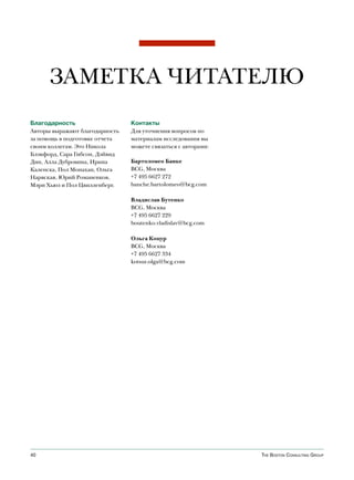 ЗАМЕТКА ЧИТАТЕЛЮ
Благодарность                   Контакты
Авторы выражают благодарность   Для уточнения вопросов по
за помощь в подготовке отчета   материалам исследования вы
своим коллегам. Это Никола      можете связаться с авторами:
Блэкфорд, Сара Гибсон, Дэйвид
Дин, Алла Дубровина, Ирина      Бартоломео Банке
Каленска, Пол Монахан, Ольга    BCG, Москва
Нарвская, Юрий Романенков,      +7 495 6627 272
Мэри Хьюз и Пол Цвилленберг.    banche.bartolomeo@bcg.com

                                Владислав Бутенко
                                BCG, Москва
                                +7 495 6627 229
                                boutenko.vladislav@bcg.com

                                Ольга Коцур
                                BCG, Москва
                                +7 495 6627 334
                                kotsur.olga@bcg.com




40                                                             The BosTon ConsulTing group
 