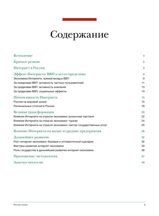 Содержание
Вступление                                                              4

Краткое резюме                                                          5

Интернет в России                                                       8

Эффект Интернета: ВВП и за его пределами                                9
Экономика Интернета: прямой вклад в ВВП                                 9
За пределами ВВП: активность частных пользователей                     11
За пределами ВВП: активность компаний                                  13
За пределами ВВП: социальные эффекты                                   13

Интенсивность Интернета                                                15
Россия на мировой шкале                                                15
Региональные отличия в России                                          16

Великая трансформация                                                  20
Влияние Интернета на отрасли экономики: розничная торговля             22
Влияние Интернета на отрасли экономики: туризм                         24
Влияние Интернета на отрасли экономики: сектор государственных услуг   25

Влияние Интернета на малые и средние предприятия                       26

Дальнейшее развитие                                                    32
Рост интернет-экономики: базовый и оптимистичный сценарии              32
Факторы развития интернет-экономики                                    33
Роль государства в дальнейшем развитии интернет-экономики              36

Приложение: методология                                                37

Заметка читателю                                                       40




Россия онлайн                                                           3
 