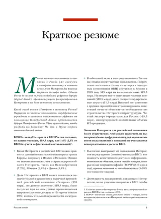 Краткое резюме




М
                     ногие частные пользователи и ком-   ◊ Наибольший вклад в интернет-экономику России
                     пании в России уже включены           на сегодня вносят частные пользователи. Потреб-
                     в интернет-экономику и активно        ление населением (один из четырех стандарт-
                     используют Интернет для решения       ных компонентов ВВП) составило в России в
                     широкого спектра задач. Однако        2009 году $13 млрд из вышеозначенных $19,3
Россия до сих пор не решила проблемы цифрового барьера     млрд. На втором месте инвестиции частных ком-
(digital divide), препятствующего распространению          паний ($10,5 млрд), далее следуют государствен-
Интернета и его более активному использованию.             ные затраты ($1,5 млрд). Высокий по сравнению
                                                           с другими европейскими странами уровень инве-
Какой вклад вносит Интернет в экономику России?            стиций отчасти объясняется необходимостью
Ощущают ли частные пользователи, государственные           строительства Интернет-инфраструктуры. Чи-
учреждения и компании положительные эффекты от             стый экспорт отрицателен для России (–$5,3
пользования Интернетом? Каким представляется               млрд), импортирующей значительные объемы
будущее Интернета в России? Что нужно сделать, чтобы       ИТ-продукции.
ускорить его развитие? На эти и другие вопросы
отвечает данный отчет.                                   Значение Интернета для российской экономики
                                                         более существенно, чем можно заключить из вы-
В 2009 г. вклад Интернета в ВВП России составил,         шеприведённых цифр, поскольку ряд видов актив-
по нашим оценкам, $19,3 млрд, или 1,6% (2,1% от          ности пользователей и компаний не учитывается
ВВП без учета нефтегазовой составляющей)1.               непосредственно в расчете ВВП.

◊ Вклад Интернета в российский ВВП можно срав-           ◊ Население выигрывает от пользования Интерне-
  нить с данным показателем в некоторых странах            том по ряду причин (помимо учтенных в ВВП): воз-
  Европы, например в Италии и Испании. Однако              можность качественного доступа к информации,
  он значительно ниже, чем у стран-лидеров в об-           возможность общения, поиск онлайн товаров, кото-
  ласти Интернета, таких как Великобритания                рые позже покупаются офлайн (ROPO2) ($16 млрд в
  (7,2%), Швеция (6,6%) и Дания (5,8%).                    год), прямая экономия на онлайн-покупках (5–10%
                                                           от стоимости товаров).
◊ Доля Интернета в ВВП может показаться не-
  значительной в сравнении с выручкой крупней-           ◊ Деятельность предприятий, связанная с Интер-
  шей российской компании «Газпром» ($98                   нетом, но не учтенная напрямую в ВВП, чтобы
  млрд), но данное значение, $19,3 млрд, было
  получено при низком уровне проникновения               1. Согласно данным Всемирного Банка, вклад нефтегазовой от-
  широкополосного доступа в Интернет (около              расли в ВВП России составляет 25%.
                                                         2. ROPO – researched online, purchased offline – товары, поиск
  20%) и относительной неразвитости электрон-            которых осуществляется в Интернете, но которые покупаются
  ной коммерции.                                         офлайн.


Россия онлайн                                                                                                        5
 