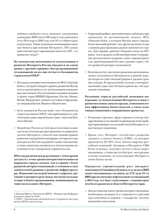 избежать двойного счета, включает электронную            ◊ Серьезный разброс значений можно наблюдать при
    коммерцию B2B (около $80 млрд в год) и рекламу в           сравнении по региональному индексу BCG
    сети ($0,6 млрд в 2009 году, или 9% от общего рын-         e-Intensity Index, в котором Москва имеет гораздо
    ка рекламы). Также компании оптимизируют веде-             более высокий рейтинг, чем другие регионы (в два
    ние бизнеса при помощи Интернета, 10% компа-               с лишним раза превышая среднее значение по стра-
    ний отмечают рост производительности и 30% – со-           не). Для справки, рейтинг Лондона только на 20%
    кращение затрат3.                                          выше, чем в среднем по Великобритании. Сокраще-
                                                               ние регионального разрыва станет важным рыча-
По показателям интенсивности использования и                   гом, приближающим Россию к уровню стран с бо-
развития Интернета Россия находится на одном                   лее развитой интернет-экономикой.
уровне с другими странами с быстро развивающей-
ся экономикой, но все еще отстает от большинства             ◊ Получив доступ, население различных регионов на-
стран-членов ОЭСР4.                                            чинает пользоваться Интернетом в равной мере,
                                                               несмотря на существенный разрыв в средних уров-
◊ По индексу интернет-интенсивности (BCG e-Intensity           нях доходов. В определенной степени, в интернет-
  Index), который измеряет уровень развития Интер-             экономике существует большее равенство, чем в ре-
  нета и интенсивность его использования компания-             альной экономике.
  ми и населением, Россия занимает ведущие позиции
  в группе стран БРИКИ (Бразилия, Россия, Индия,             Различные отрасли российской экономики вы-
  Китай, Индонезия), немного отставая от Бразилии,           игрывают от использования Интернета в связи с
  но опережая Китай, Индию и Индонезию.                      развитием новых каналов продаж, появлением но-
                                                             вых эффективных бизнес-моделей, а также пози-
◊ Хотя показатели России ниже, чем у большинства             тивных изменений в операционных процессах.
  стран-участников ОЭСР, они приближаются к ана-
  логичным в ряде европейских стран, таких как Ита-          ◊ Розничная торговля, сфера туризма и сектор госу-
  лия и Греция.                                                дарственных услуг являются примерами индустрий,
                                                               претерпевающих под воздействием Интернета су-
◊ На рейтинг России на этой шкале негативно повли-             щественные изменения.
  яли недостаточная распространенность широкопо-
  лосного Интернета, относительно низкий уровень             ◊ Кроме того, Интернет способствует развитию
  развития электронной коммерции, которая все еще              среднего и малого бизнеса (СМБ), на которые
  находится в России на ранней стадии становления,             приходится 25–30% всего объема выручки рос-
  а также невысокая активность в использовании на-             сийских компаний. Активные в Интернете СМБ
  селением услуг электронного правительства.                   более успешны, получают доступ к более широ-
                                                               ким рынкам, а также растут быстрее, чем средние
В России различия между регионами с точки зрения               и малые компании, не использующие Интернет в
доступа и с точки зрения интернет-интенсивности                своих бизнес-целях.
выражены гораздо сильнее, чем в странах с более
развитой интернет-экономикой, в основном в силу              Ожидается стремительный рост интернет-
значительной разницы в развитии инфраструкту-                экономики в ближайшем будущем, и ее вклад в ВВП
ры. Появление последней помогает сократить дис-              может потенциально составить до 3,7% (или 5% от
танцию в интернет-среде между частными пользова-             ВВП при исключении нефтегазовой составляющей)
телями и бизнес-организациями, начинающими ак-               к 2015 году, что будет сопоставимо с текущим уров-
тивно использовать Интернет.                                 нем более развитых в области Интернета стран.

                                                             ◊ Для достижения такого уровня интернет-экономики
3. Высшая Школа Экономики (ВШЭ), «Индикаторы Информа-          необходимы активность и слаженность действий
ционного общества 2010».
4. ОЭСР – Организация экономического сотрудничества и раз-     трех ключевых ее игроков – государства, частных
вития, OECD. www.oecd.org                                      компаний и населения.


6                                                                                        The BosTon ConsulTing group
 