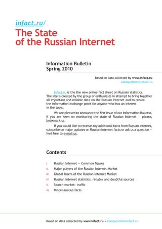 infact.ru/
The State
of the Russian Internet

             Information Bulletin
             Spring 2010
                                                 Based on data collected by www.infact.ru



                   Infact.ru is the the new online fact sheet on Russian statistics.
             The site is created by the group of enthusiasts in attempt to bring together
             all important and reliable data on the Russian Internet and to create
             the information exchange point for anyone who has an interest
             in the topic.
                  We are pleased to announce the first issue of our Information Bulletin.
             If you are keen on monitoring the state of Russian Internet — please,
             bookmark us.
                   If you would like to receive any additional facts from Russian Internet,
             subscribe on major updates on Russian Internet facts or ask us a question —
             feel free to e-mail us.




             Contents

             I.     Russian Internet — Common figures
             II.    Major players of the Russian Internet Market
             III.   Global losers of the Russian Internet Market
             IV.    Russian Internet statistics: reliable and doubtful sources
             V.     Search market: traffic
             VI.    Miscellaneous facts




             Based on data collected by www.infact.ru •
 