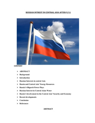 RUSSIAN INTREST IN CENTRAL ASIA AFTER 9/11




CONTENT

   ABSTRACT
   Background
   Introduction
   Russian Interests in central Asia
   Russia and Central Asia’ Energy Resources
   Russia’s Oligarch Power Plays
   Russian Interest in Central Asian Water
   Russia’s Involvement in the Central Asia’ Security and Economy
   Recent developments
   Conclusion
   References

                                  ABSTRACT
 