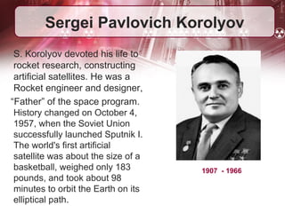 Sergei Pavlovich Korolyov 
S. Korolyov devoted his life to 
rocket research, constructing 
artificial satellites. He was a 
Rocket engineer and designer, 
“Father” of the space program. 
History changed on October 4, 
1957, when the Soviet Union 
successfully launched Sputnik I. 
The world's first artificial 
satellite was about the size of a 
basketball, weighed only 183 
pounds, and took about 98 
minutes to orbit the Earth on its 
elliptical path. 
1907 - 1966 
 