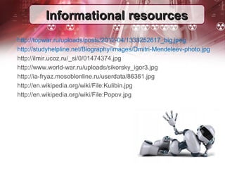 IInnffoorrmmaattiioonnaall rreessoouurrcceess 
http://topwar.ru/uploads/posts/2012-04/1333252617_big.jpeg 
http://studyhelpline.net/Biography/images/Dmitri-Mendeleev-photo.jpg 
http://ilmir.ucoz.ru/_si/0/01474374.jpg 
http://www.world-war.ru/uploads/sikorsky_igor3.jpg 
http://ia-fryaz.mosoblonline.ru/userdata/86361.jpg 
http://en.wikipedia.org/wiki/File:Kulibin.jpg 
http://en.wikipedia.org/wiki/File:Popov.jpg 

