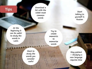 10
Stay patient
– Studying a
new language
requires time
At the
beginning it
can be useful
to study the
words in
Latin
Try to
create
memorics
to
memorize
words
Start
talking to
yourself in
Russian
Start to
study the
words you
consider
useful
Download a
list with the
1000 most
common
words
Tips
 