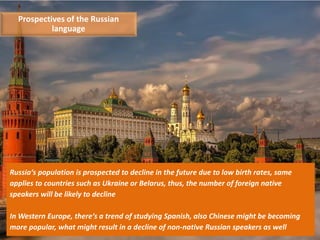 11
Russia‘s population is prospected to decline in the future due to low birth rates, same
applies to countries such as Ukraine or Belarus, thus, the number of foreign native
speakers will be likely to decline
In Western Europe, there‘s a trend of studying Spanish, also Chinese might be becoming
more popular, what might result in a decline of non-native Russian speakers as well
Prospectives of the Russian
language
 