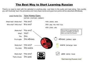 The Best Way to Start Learning Russian
There's no need to start with the alphabet or anything else. Just listen to the audio and read along. Very quickly
you will 'intuitively' learn the phonetics and many basic words and grammar points will be absorbed effortlessly.

          Lesson Number One:        Урок Номер Один:
                                    (oo'rok) (nom'yer) (adeen)

     What's that? / What's this?    Что это?                     что : (shtoh) : what
      Who's that? / Who's this?     Кто это?                     это : (eta) : this / that / it (is)
                                                                 кто : (k'toh) : who
                   What's this?     Что это?                                                    We've tried to approximate the
                                                                                                'sound' in brackets, but best to
                         What?      Что?                                                        listen and read the Russian.

                           This.    Это.
                   It's an apple.   Это яблоко.                                            яблоко : (yablaka) : apple


                   What's this?     Что это?                                                  книга : (ke'nee'ge) : book
                     It's a book.   Это книга.


                   What's that?     Что это?                                                     дом : (dome) : house
                That's a house.     Это дом.
                                                                                                 Start learning Russian now!
 