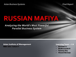 Asian Business Systems                          Final Report




RUSSIAN MAFIYA
 Analyzing the World’s Most Powerful
      Parallel Business System




Asian Institute of Management          Learning Team – 1 A
MBA-2012 | Cohort-7                    -   Darshak S J
                                       -   Madhuranath R
                                       -   Tanmoy Dey
                                       -   Vincent Bermejo
 