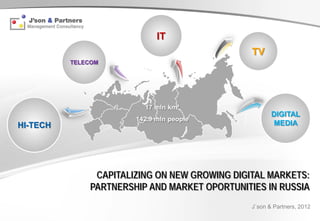 IT
                                               TV
          TELECOM




                         17 mln km²
                                                      DIGITAL
                       142.9 mln people
HI-TECH                                               MEDIA




               CAPITALIZING ON NEW GROWING DIGITAL MARKETS:
              PARTNERSHIP AND MARKET OPORTUNITIES IN RUSSIA
                                               J`son & Partners, 2012
 