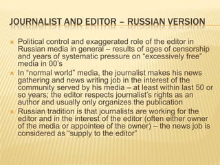 Journalist and editor – russian versionPolitical control and exaggerated role of the editor in Russian media in general – results of ages of censorship and years of systematic pressure on “excessively free” media in 00’sIn “normal world” media, the journalist makes his news gathering and news writing job in the interest of the community served by his media – at least within last 50 or so years; the editor respects journalist’s rights as an author and usually only organizes the publicationRussian tradition is that journalists are working for the editor and in the interest of the editor (often either owner of the media or appointee of the owner) – the news job is considered as “supply to the editor”